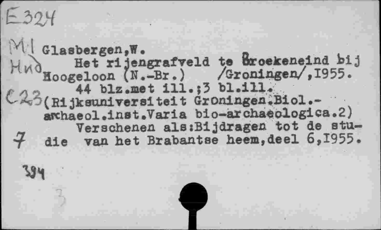 ﻿&>Z4
*> ; Glasbergen,1.	„
L \ Het rijengrafveld te oroekeneind bij ' Hoogeloon (N.-Br.)	/Gröningen/,1955.
44 blz.met ill. j5 bl.ill.
^w(Bijksuniversiteit Groningen.Biol.-
archaeol.inst.Varia bio-àrchaéologica.2) Versehenen alssBijdragen tot de stu-
*? die van het Brabantse heem,deel 6,1955.
